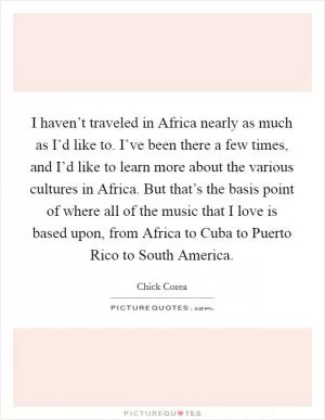 I haven’t traveled in Africa nearly as much as I’d like to. I’ve been there a few times, and I’d like to learn more about the various cultures in Africa. But that’s the basis point of where all of the music that I love is based upon, from Africa to Cuba to Puerto Rico to South America Picture Quote #1