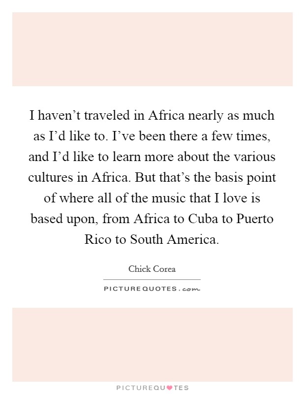 I haven't traveled in Africa nearly as much as I'd like to. I've been there a few times, and I'd like to learn more about the various cultures in Africa. But that's the basis point of where all of the music that I love is based upon, from Africa to Cuba to Puerto Rico to South America Picture Quote #1