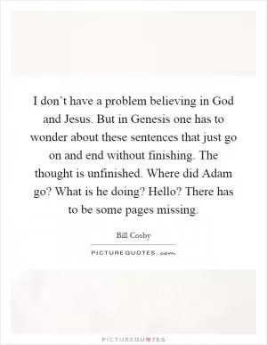 I don’t have a problem believing in God and Jesus. But in Genesis one has to wonder about these sentences that just go on and end without finishing. The thought is unfinished. Where did Adam go? What is he doing? Hello? There has to be some pages missing Picture Quote #1