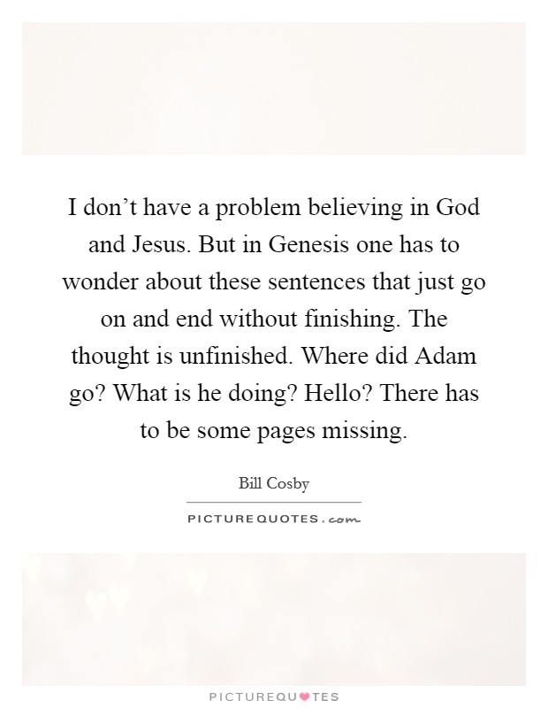 I don't have a problem believing in God and Jesus. But in Genesis one has to wonder about these sentences that just go on and end without finishing. The thought is unfinished. Where did Adam go? What is he doing? Hello? There has to be some pages missing Picture Quote #1