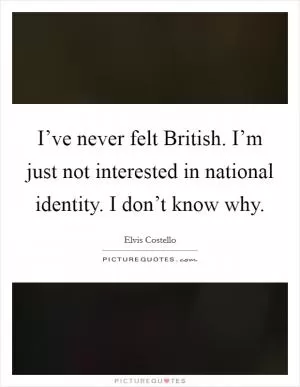 I’ve never felt British. I’m just not interested in national identity. I don’t know why Picture Quote #1