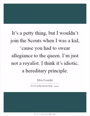 It’s a petty thing, but I wouldn’t join the Scouts when I was a kid, ‘cause you had to swear allegiance to the queen. I’m just not a royalist. I think it’s idiotic, a hereditary principle Picture Quote #1