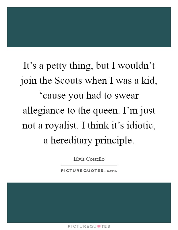 It's a petty thing, but I wouldn't join the Scouts when I was a kid, ‘cause you had to swear allegiance to the queen. I'm just not a royalist. I think it's idiotic, a hereditary principle Picture Quote #1