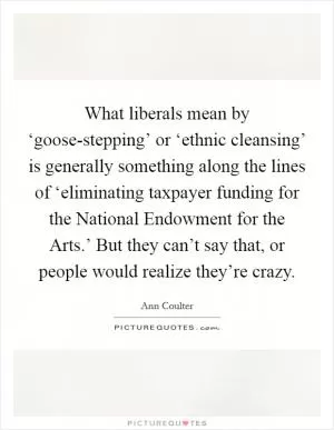 What liberals mean by ‘goose-stepping’ or ‘ethnic cleansing’ is generally something along the lines of ‘eliminating taxpayer funding for the National Endowment for the Arts.’ But they can’t say that, or people would realize they’re crazy Picture Quote #1