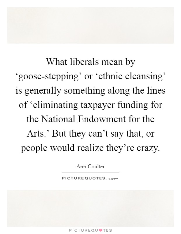 What liberals mean by ‘goose-stepping' or ‘ethnic cleansing' is generally something along the lines of ‘eliminating taxpayer funding for the National Endowment for the Arts.' But they can't say that, or people would realize they're crazy Picture Quote #1