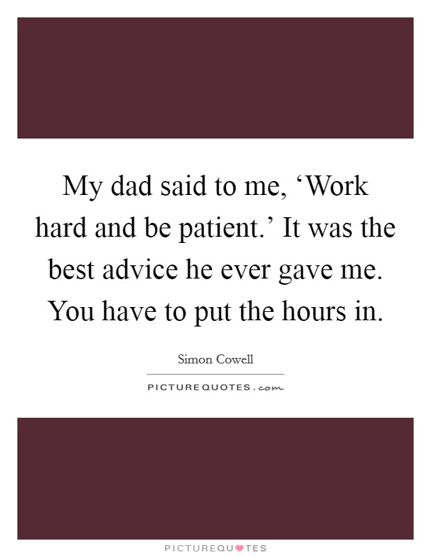 My dad said to me, ‘Work hard and be patient.' It was the best advice he ever gave me. You have to put the hours in Picture Quote #1