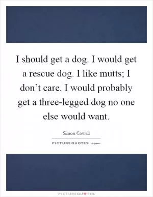 I should get a dog. I would get a rescue dog. I like mutts; I don’t care. I would probably get a three-legged dog no one else would want Picture Quote #1