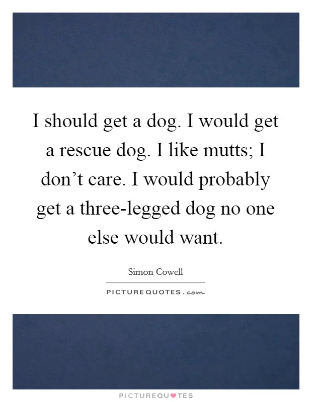 I should get a dog. I would get a rescue dog. I like mutts; I don't care. I would probably get a three-legged dog no one else would want Picture Quote #1
