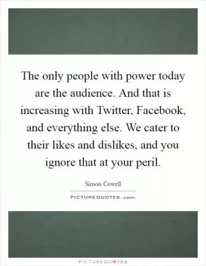 The only people with power today are the audience. And that is increasing with Twitter, Facebook, and everything else. We cater to their likes and dislikes, and you ignore that at your peril Picture Quote #1