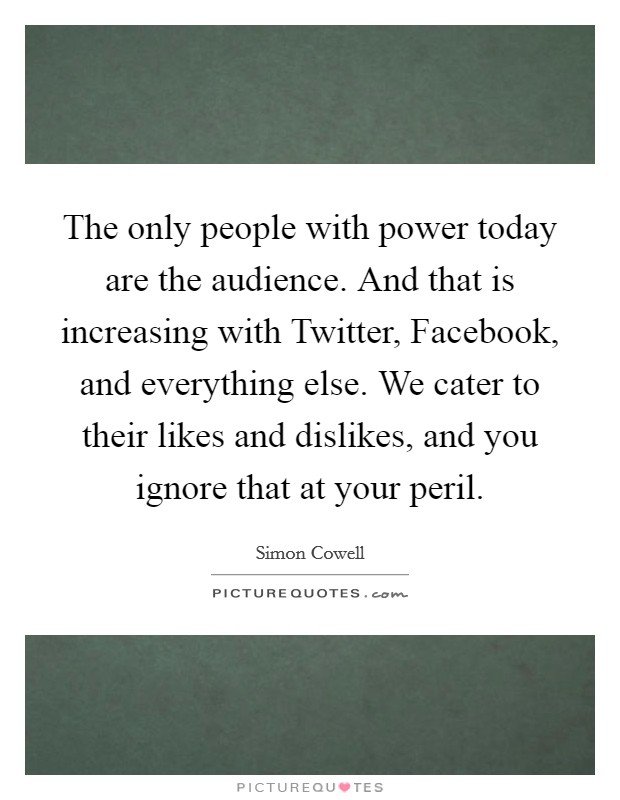 The only people with power today are the audience. And that is increasing with Twitter, Facebook, and everything else. We cater to their likes and dislikes, and you ignore that at your peril Picture Quote #1