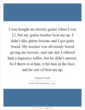 I was bought an electric guitar when I was 12, but my guitar teacher beat me up. I didn’t like guitar lessons and I got quite bored. My teacher was obviously bored giving me lessons, and one day I offered him a liquorice toffee, but he didn’t answer. So I threw it at him, it hit him in the face, and he sort of beat me up Picture Quote #1