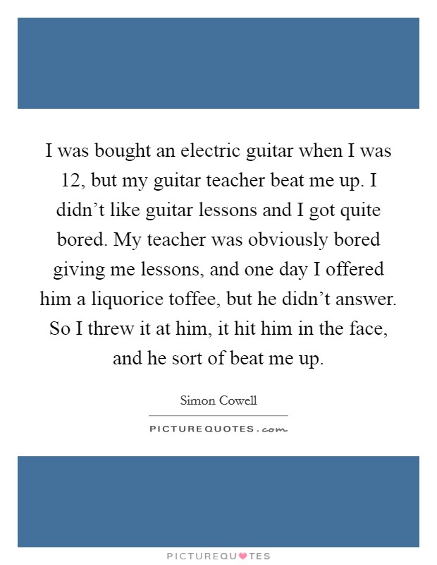 I was bought an electric guitar when I was 12, but my guitar teacher beat me up. I didn't like guitar lessons and I got quite bored. My teacher was obviously bored giving me lessons, and one day I offered him a liquorice toffee, but he didn't answer. So I threw it at him, it hit him in the face, and he sort of beat me up Picture Quote #1
