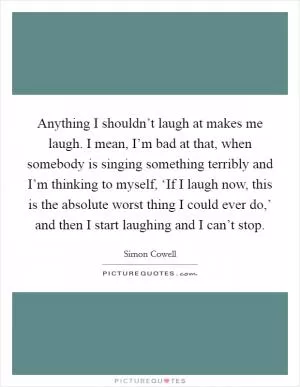 Anything I shouldn’t laugh at makes me laugh. I mean, I’m bad at that, when somebody is singing something terribly and I’m thinking to myself, ‘If I laugh now, this is the absolute worst thing I could ever do,’ and then I start laughing and I can’t stop Picture Quote #1