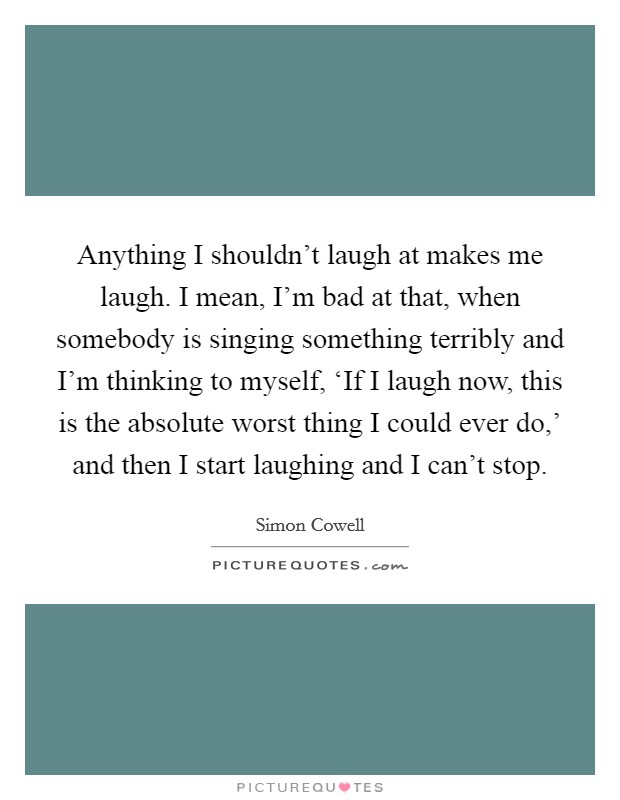Anything I shouldn't laugh at makes me laugh. I mean, I'm bad at that, when somebody is singing something terribly and I'm thinking to myself, ‘If I laugh now, this is the absolute worst thing I could ever do,' and then I start laughing and I can't stop Picture Quote #1
