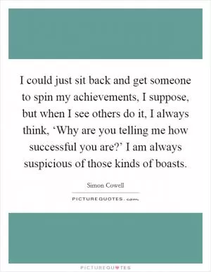 I could just sit back and get someone to spin my achievements, I suppose, but when I see others do it, I always think, ‘Why are you telling me how successful you are?’ I am always suspicious of those kinds of boasts Picture Quote #1