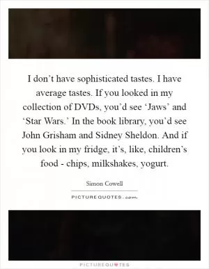 I don’t have sophisticated tastes. I have average tastes. If you looked in my collection of DVDs, you’d see ‘Jaws’ and ‘Star Wars.’ In the book library, you’d see John Grisham and Sidney Sheldon. And if you look in my fridge, it’s, like, children’s food - chips, milkshakes, yogurt Picture Quote #1