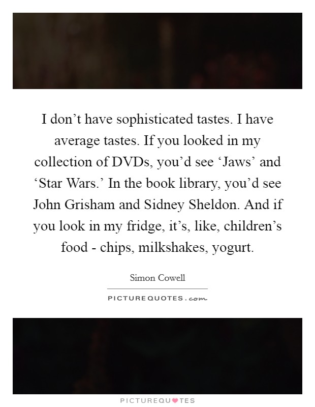 I don't have sophisticated tastes. I have average tastes. If you looked in my collection of DVDs, you'd see ‘Jaws' and ‘Star Wars.' In the book library, you'd see John Grisham and Sidney Sheldon. And if you look in my fridge, it's, like, children's food - chips, milkshakes, yogurt Picture Quote #1