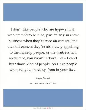 I don’t like people who are hypocritical, who pretend to be nice, particularly in show business when they’re nice on camera, and then off camera they’re absolutely appalling to the makeup people, or the waitress in a restaurant, you know? I don’t like - I can’t bear those kind of people. So I like people who are, you know, up front in your face Picture Quote #1
