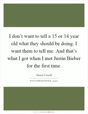 I don’t want to tell a 15 or 14 year old what they should be doing. I want them to tell me. And that’s what I got when I met Justin Bieber for the first time Picture Quote #1