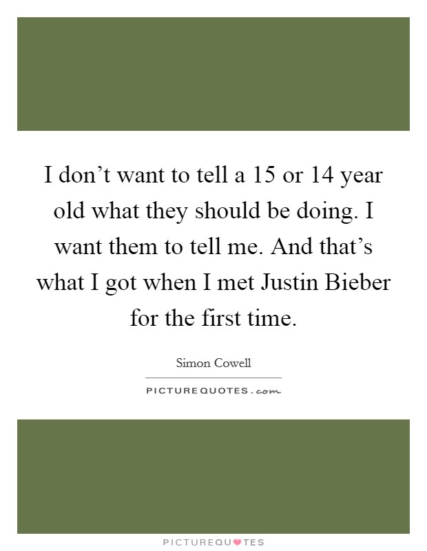 I don't want to tell a 15 or 14 year old what they should be doing. I want them to tell me. And that's what I got when I met Justin Bieber for the first time Picture Quote #1