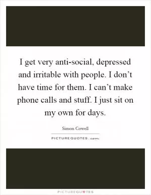 I get very anti-social, depressed and irritable with people. I don’t have time for them. I can’t make phone calls and stuff. I just sit on my own for days Picture Quote #1