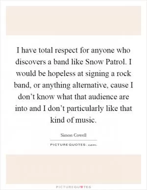 I have total respect for anyone who discovers a band like Snow Patrol. I would be hopeless at signing a rock band, or anything alternative, cause I don’t know what that audience are into and I don’t particularly like that kind of music Picture Quote #1