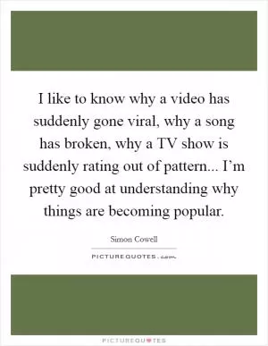 I like to know why a video has suddenly gone viral, why a song has broken, why a TV show is suddenly rating out of pattern... I’m pretty good at understanding why things are becoming popular Picture Quote #1