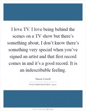 I love TV. I love being behind the scenes on a TV show but there’s something about, I don’t know there’s something very special when you’ve signed an artist and that first record comes in and it’s a good record. It is an indescribable feeling Picture Quote #1