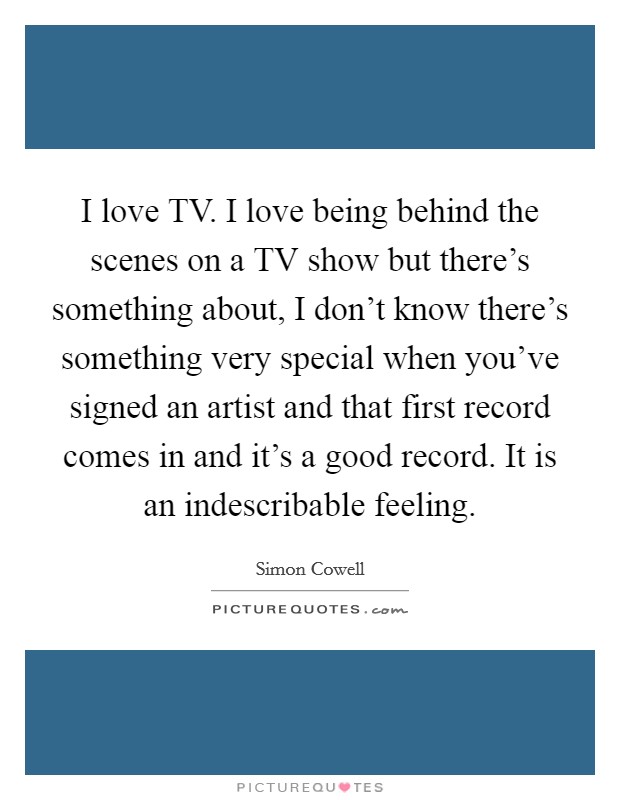 I love TV. I love being behind the scenes on a TV show but there's something about, I don't know there's something very special when you've signed an artist and that first record comes in and it's a good record. It is an indescribable feeling Picture Quote #1