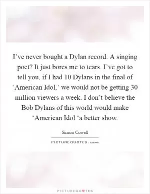 I’ve never bought a Dylan record. A singing poet? It just bores me to tears. I’ve got to tell you, if I had 10 Dylans in the final of ‘American Idol,’ we would not be getting 30 million viewers a week. I don’t believe the Bob Dylans of this world would make ‘American Idol ‘a better show Picture Quote #1