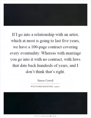If I go into a relationship with an artist, which at most is going to last five years, we have a 100-page contract covering every eventuality. Whereas with marriage you go into it with no contract, with laws that date back hundreds of years, and I don’t think that’s right Picture Quote #1