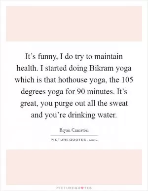 It’s funny, I do try to maintain health. I started doing Bikram yoga which is that hothouse yoga, the 105 degrees yoga for 90 minutes. It’s great, you purge out all the sweat and you’re drinking water Picture Quote #1
