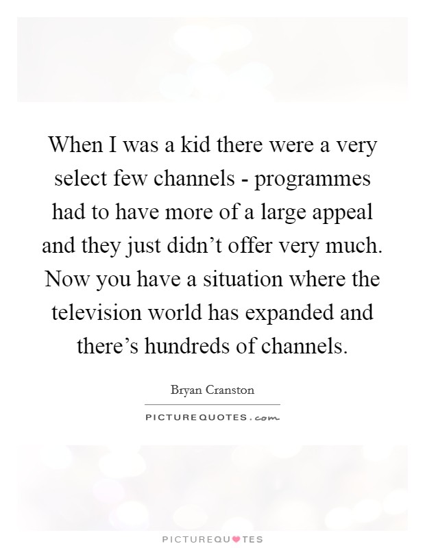 When I was a kid there were a very select few channels - programmes had to have more of a large appeal and they just didn't offer very much. Now you have a situation where the television world has expanded and there's hundreds of channels Picture Quote #1