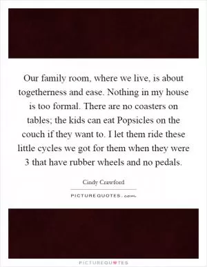 Our family room, where we live, is about togetherness and ease. Nothing in my house is too formal. There are no coasters on tables; the kids can eat Popsicles on the couch if they want to. I let them ride these little cycles we got for them when they were 3 that have rubber wheels and no pedals Picture Quote #1