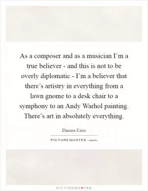 As a composer and as a musician I’m a true believer - and this is not to be overly diplomatic - I’m a believer that there’s artistry in everything from a lawn gnome to a desk chair to a symphony to an Andy Warhol painting. There’s art in absolutely everything Picture Quote #1