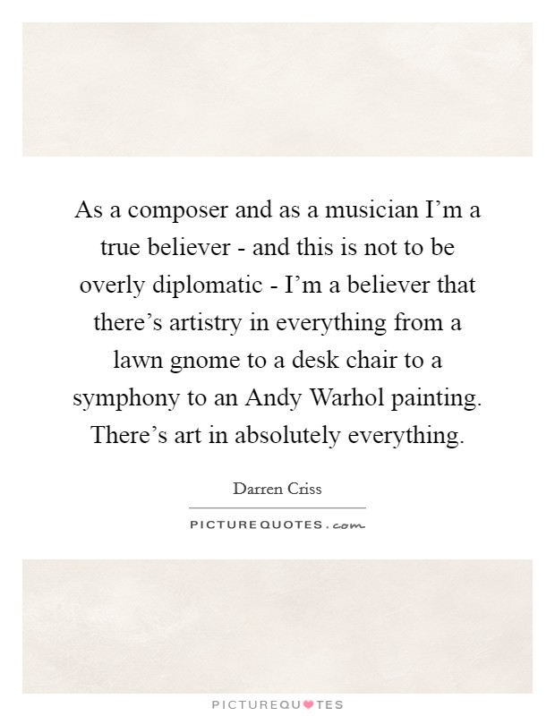 As a composer and as a musician I'm a true believer - and this is not to be overly diplomatic - I'm a believer that there's artistry in everything from a lawn gnome to a desk chair to a symphony to an Andy Warhol painting. There's art in absolutely everything Picture Quote #1