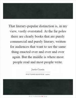 That literary-popular distinction is, in my view, vastly overstated. At the far poles there are clearly books that are purely commercial and purely literary, written for audiences that want to see the same thing enacted over and over and over again. But the middle is where most people read and most people write Picture Quote #1