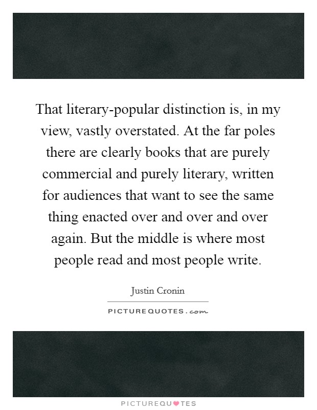 That literary-popular distinction is, in my view, vastly overstated. At the far poles there are clearly books that are purely commercial and purely literary, written for audiences that want to see the same thing enacted over and over and over again. But the middle is where most people read and most people write Picture Quote #1