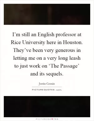 I’m still an English professor at Rice University here in Houston. They’ve been very generous in letting me on a very long leash to just work on ‘The Passage’ and its sequels Picture Quote #1