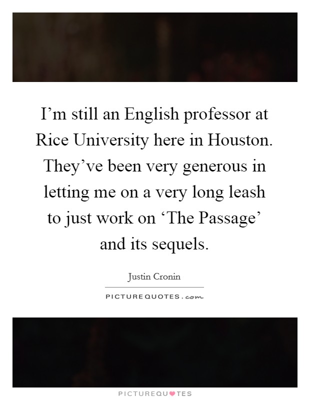 I'm still an English professor at Rice University here in Houston. They've been very generous in letting me on a very long leash to just work on ‘The Passage' and its sequels Picture Quote #1