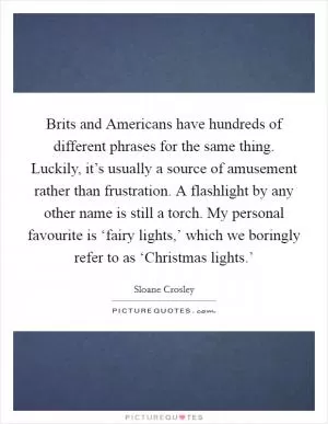 Brits and Americans have hundreds of different phrases for the same thing. Luckily, it’s usually a source of amusement rather than frustration. A flashlight by any other name is still a torch. My personal favourite is ‘fairy lights,’ which we boringly refer to as ‘Christmas lights.’ Picture Quote #1