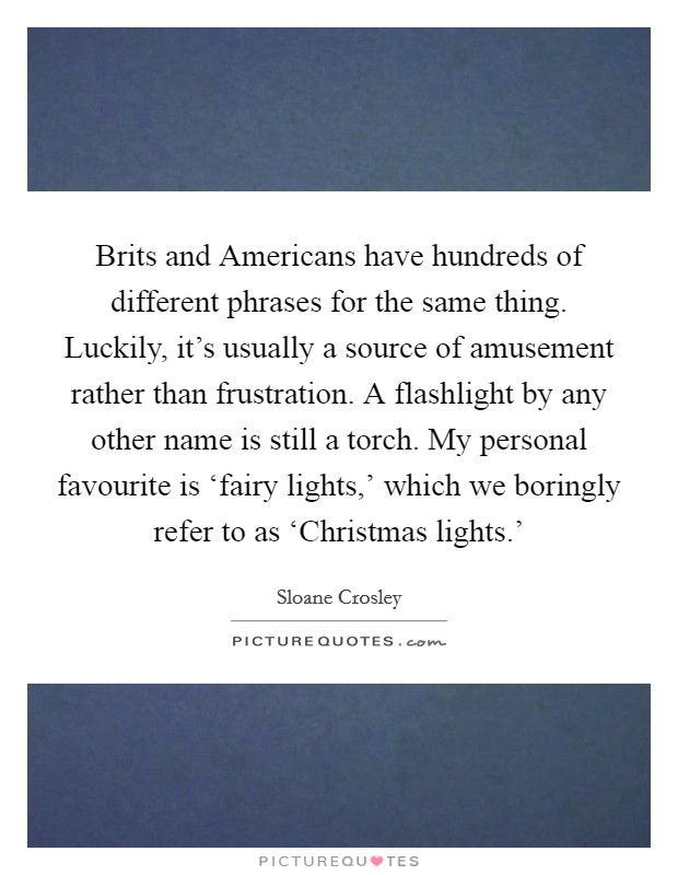 Brits and Americans have hundreds of different phrases for the same thing. Luckily, it's usually a source of amusement rather than frustration. A flashlight by any other name is still a torch. My personal favourite is ‘fairy lights,' which we boringly refer to as ‘Christmas lights.' Picture Quote #1