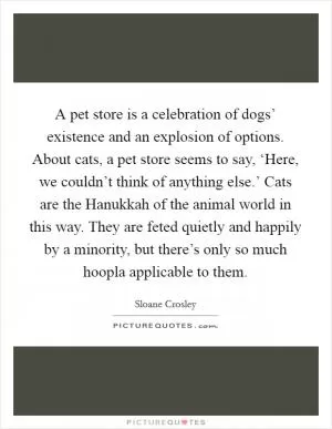A pet store is a celebration of dogs’ existence and an explosion of options. About cats, a pet store seems to say, ‘Here, we couldn’t think of anything else.’ Cats are the Hanukkah of the animal world in this way. They are feted quietly and happily by a minority, but there’s only so much hoopla applicable to them Picture Quote #1