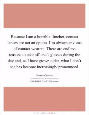Because I am a horrible flincher, contact lenses are not an option. I’m always envious of contact-wearers. There are endless reasons to take off one’s glasses during the day and, as I have grown older, what I don’t see has become increasingly pronounced Picture Quote #1