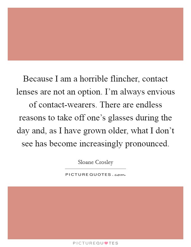 Because I am a horrible flincher, contact lenses are not an option. I'm always envious of contact-wearers. There are endless reasons to take off one's glasses during the day and, as I have grown older, what I don't see has become increasingly pronounced Picture Quote #1