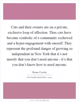 Cats and their owners are on a private, exclusive loop of affection. Thus cats have become symbolic of a community eschewed and a hyper-engagement with oneself. They represent the profound danger of growing so independent in New York that it’s not merely that you don’t need anyone - it’s that you don’t know how to need anyone Picture Quote #1