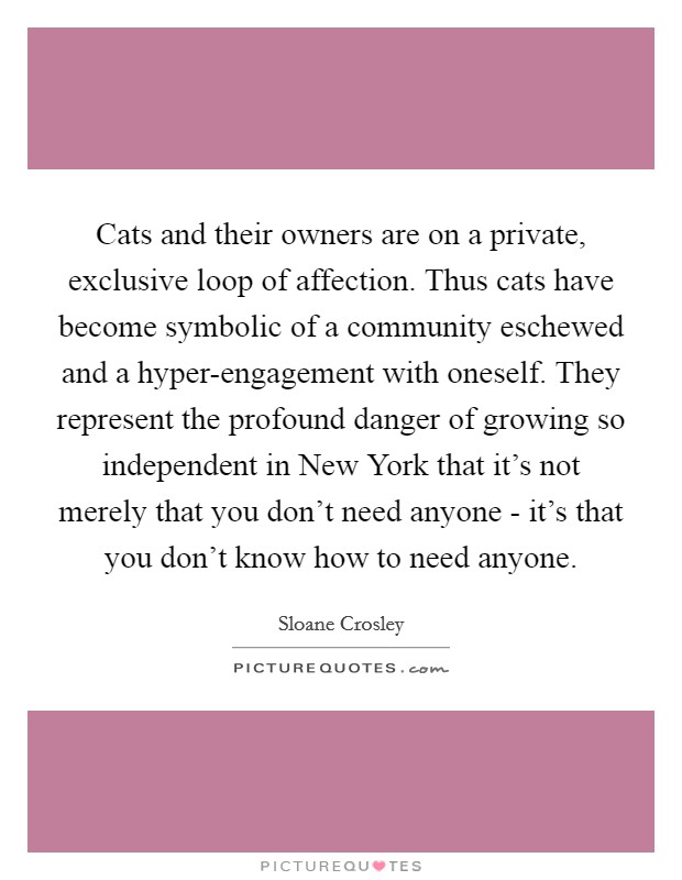 Cats and their owners are on a private, exclusive loop of affection. Thus cats have become symbolic of a community eschewed and a hyper-engagement with oneself. They represent the profound danger of growing so independent in New York that it's not merely that you don't need anyone - it's that you don't know how to need anyone Picture Quote #1