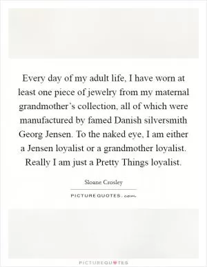 Every day of my adult life, I have worn at least one piece of jewelry from my maternal grandmother’s collection, all of which were manufactured by famed Danish silversmith Georg Jensen. To the naked eye, I am either a Jensen loyalist or a grandmother loyalist. Really I am just a Pretty Things loyalist Picture Quote #1