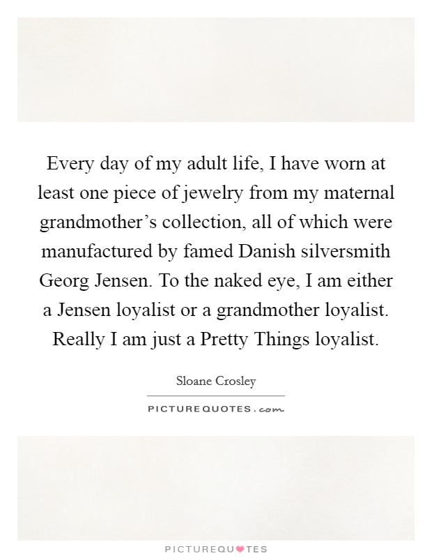 Every day of my adult life, I have worn at least one piece of jewelry from my maternal grandmother's collection, all of which were manufactured by famed Danish silversmith Georg Jensen. To the naked eye, I am either a Jensen loyalist or a grandmother loyalist. Really I am just a Pretty Things loyalist Picture Quote #1