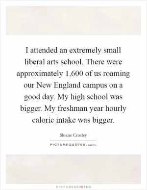 I attended an extremely small liberal arts school. There were approximately 1,600 of us roaming our New England campus on a good day. My high school was bigger. My freshman year hourly calorie intake was bigger Picture Quote #1